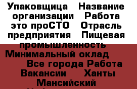 Упаковщица › Название организации ­ Работа-это проСТО › Отрасль предприятия ­ Пищевая промышленность › Минимальный оклад ­ 20 000 - Все города Работа » Вакансии   . Ханты-Мансийский,Нефтеюганск г.